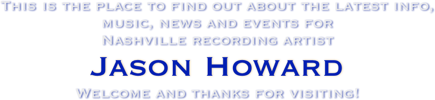 This is the place to find out about the latest info, music, news and events for 
Nashville recording artist
Jason Howard
Welcome and thanks for visiting!